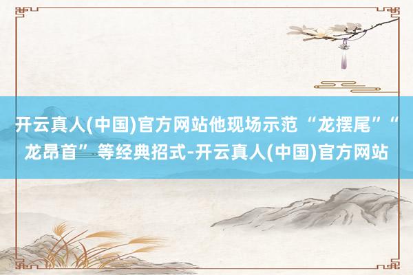 开云真人(中国)官方网站他现场示范 “龙摆尾”“龙昂首” 等经典招式-开云真人(中国)官方网站