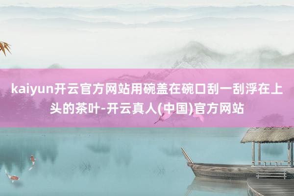 kaiyun开云官方网站用碗盖在碗口刮一刮浮在上头的茶叶-开云真人(中国)官方网站